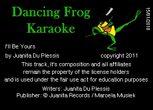 Dancing Frog 4
Karaoke

I'll Be Yours

8102710l91

by Juanita Du Plessis copyright 2011

This track, it's composition and all affiliates
remain the property of the license holders
and is used under the fair use act for education purposes

WriterSi Juanita Du Plessis
Publisheri (Q Juanita Records fMaroela Musiek