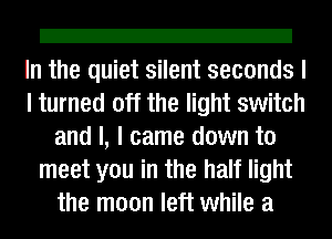 Z!

In the quiet silent seconds I
I turned off the light switch
and I, I came down to
meet you in the half light
the moon left while a