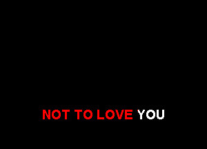 NOT TO LOVE YOU