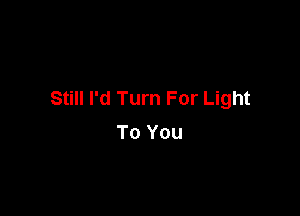 Still I'd Turn For Light

To You