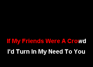 If My Friends Were A Crowd
I'd Turn In My Need To You