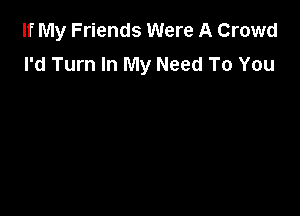 If My Friends Were A Crowd
I'd Turn In My Need To You