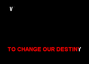 TO CHANGE OUR DESTINY