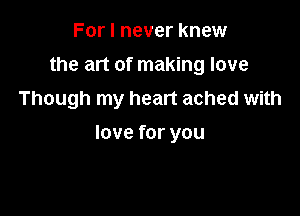 For I never knew
the art of making love

Though my heart ached with

love for you