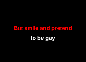 But smile and pretend

to be gay