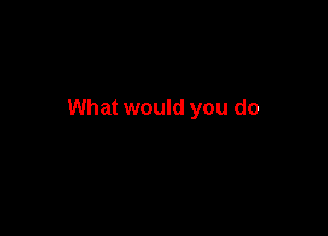 What would you do