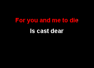 For you and me to die

Is cast dear