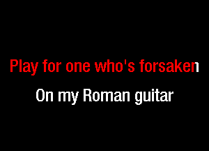 Play for one who's forsaken

On my Roman guitar