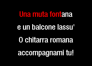 Una muta fontana
e un balcone lassu'
0 chitarra romana

accompagnami tu!