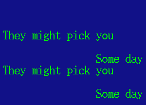 They might pick you

Some day
They might pick you

Some day