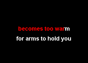becomes too warm

for arms to hold you