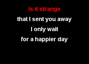 Is it strange
that I sent you away
I only wait

for a happier day