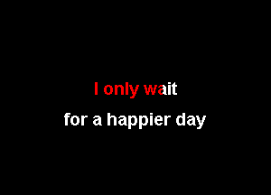 I only wait

for a happier day