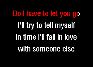 Do I have to let you go
I'll try to tell myself

in time I'll fall in love
with someone else