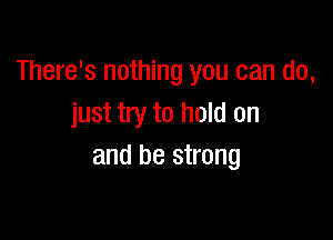 There's nothing you can do,
just try to hold on

and be strong