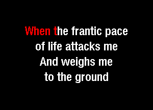 When the frantic pace
of life attacks me

And weighs me
to the ground