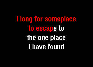 I long for someplace
to escape to

the one place
I have found