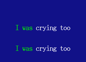 I was crying too

I was crying too