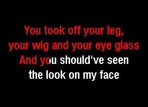 You took off your leg,
your wig and your eye glass

And you should've seen
the look on my face