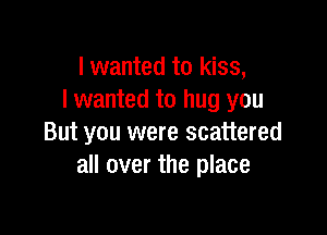 I wanted to kiss,
I wanted to hug you

But you were scattered
all over the place