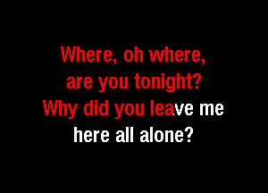 Where, oh where,
are you tonight?

Why did you leave me
here all alone?