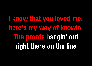 I know that you loved me,
here's my way of knowin'

The proofs hangin' out
right there on the line
