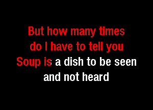 But how many times
do I have to tell you

Soup is a dish to be seen
and not heard