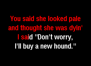 You said she looked pale
and thought she was dyin'

I said Don't worry,
I'll buy a new hound.