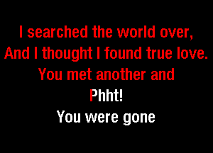 I searched the world over,
And I thought I found true love.
You met another and

Phht!
You were gone