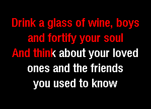 Drink a glass of wine, boys
and fortify your soul
And think about your loved
ones and the friends
you used to know