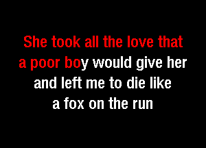 She took all the love that
a poor boy would give her

and left me to die like
a fox on the run