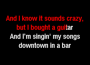 And I know it sounds crazy,
but I bought a guitar

And I'm singin' my songs
downtown in a bar