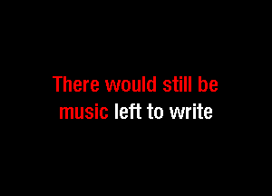 There would still be

music left to write