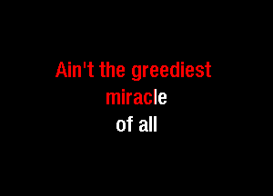 Ain't the greediest

miracle
of all