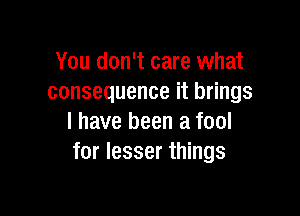 You don't care what
consequence it brings

I have been a fool
for lesser things