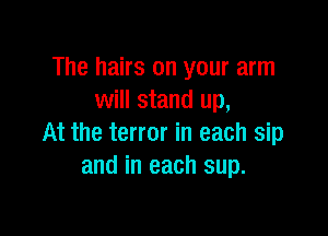The hairs on your arm
will stand up,

At the terror in each sip
and in each sup.