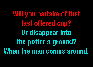 Will you partake of that
last offered cup?
0r disappear into
the potter's ground?
When the man comes around.