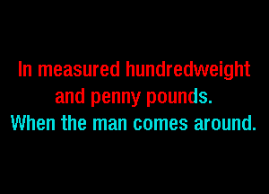 In measured hundredweight
and penny pounds.
When the man comes around.
