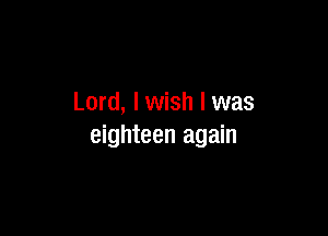 Lord, I wish I was

eighteen again