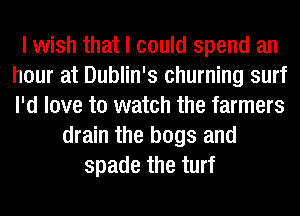 I wish that I could spend an
hour at Dublin's churning surf
I'd love to watch the farmers

drain the bags and
spade the turf