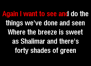 Again I want to see and do the
things we've done and seen
Where the breeze is sweet
as Shalimar and there's
forty shades of green