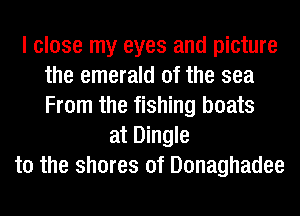 I close my eyes and picture
the emerald 0f the sea
From the fishing boats

at Dingle
t0 the shores of Donaghadee