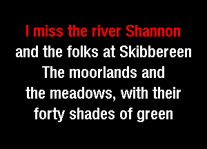 I miss the river Shannon
and the folks at Skibbereen
The moorlands and
the meadows, with their
forty shades of green