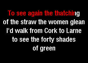 To see again the thatching
0f the straw the women glean
I'd walk from Cork t0 Larne
to see the forty shades
of green