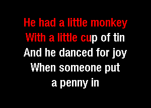He had a little monkey
With a little cup of tin
And he danced for joy

When someone put
a penny in