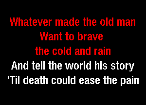 Whatever made the old man
Want to brave
the cold and rain
And tell the world his story
'Til death could ease the pain