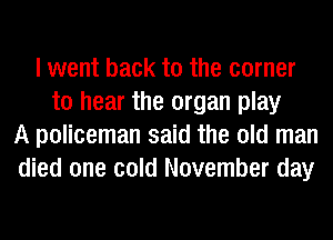 I went back to the corner
to hear the organ play
A policeman said the old man
died one cold November day