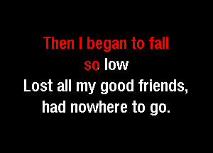 Then I began to fall
so low

Lost all my good friends,
had nowhere to go.