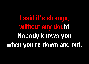 I said it's strange,
without any doubt

Nobody knows you
when you're down and out.