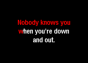 Nobody knows you

when you're down
and out.